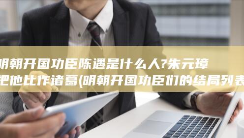 明朝开国功臣陈遇是什么人?朱元璋把他比作诸葛 (明朝开国功臣们的结局列表)(图1)