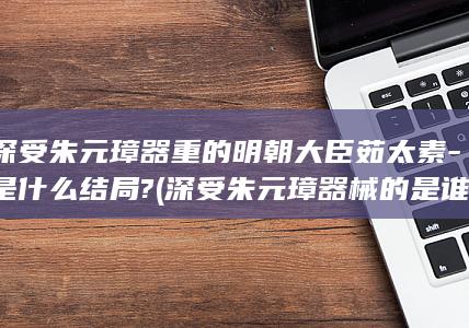 深受朱元璋器重的明朝大臣茹太素-是什么结局? (深受朱元璋器械的是谁)(图1)