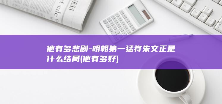 他有多悲剧-明朝第一猛将朱文正是什么结局 (他有多好)(图1)