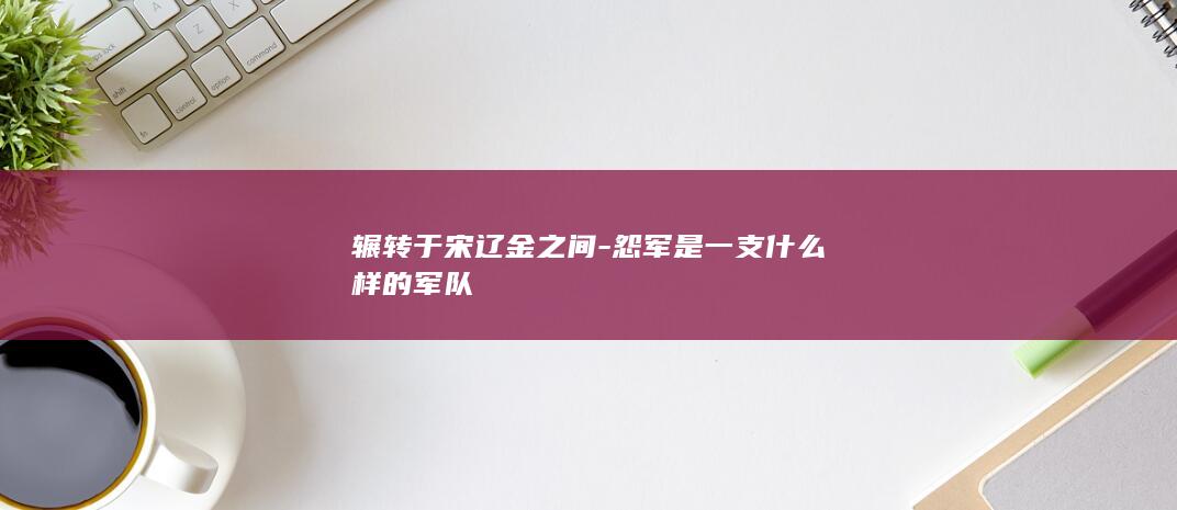 辗转于宋辽金之间-怨军是一支什么样的军队(图1)