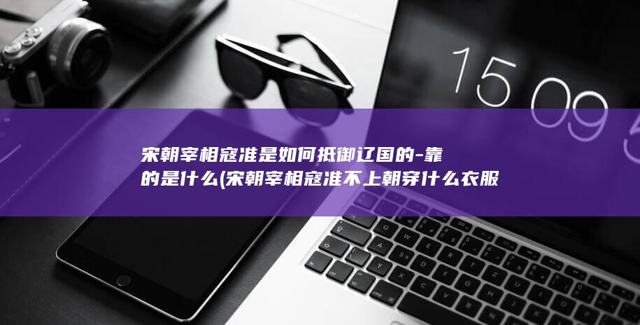 宋朝宰相寇准是如何抵御辽国的-靠的是什么 (宋朝宰相寇准不上朝穿什么衣服)(图1)