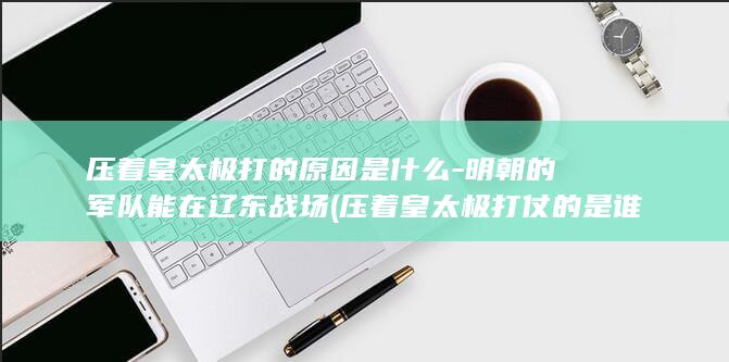 压着皇太极打的原因是什么-明朝的军队能在辽东战场 (压着皇太极打仗的是谁)(图1)