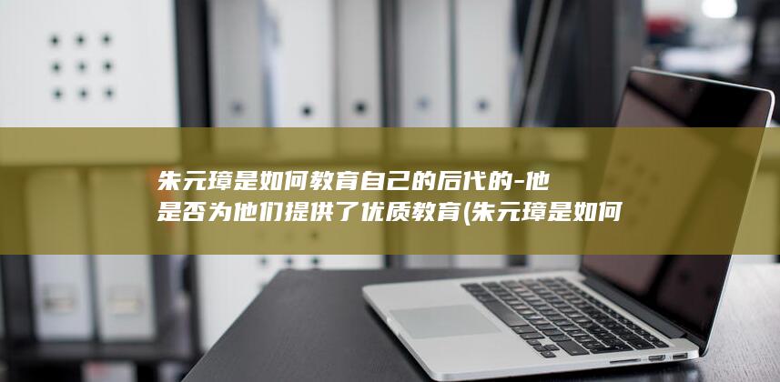 朱元璋是如何教育自己的后代的-他是否为他们提供了优质教育 (朱元璋是如何从一个乞丐到帝王的)(图1)