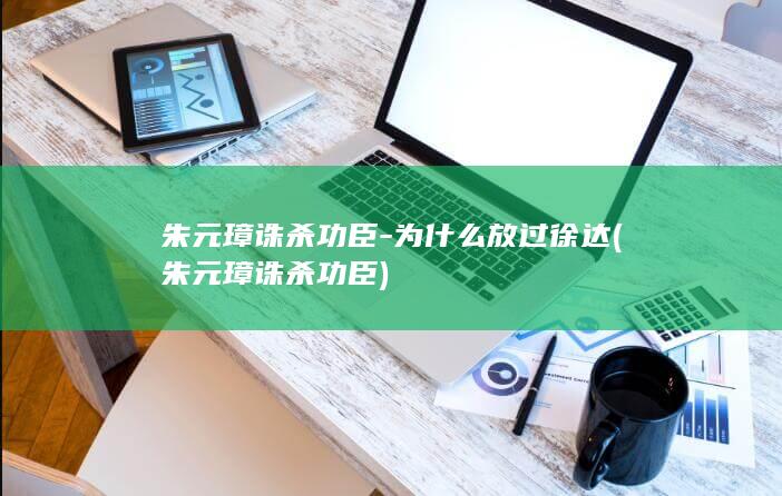 朱元璋诛杀功臣-为什么放过徐达 (朱元璋诛杀功臣)(图1)