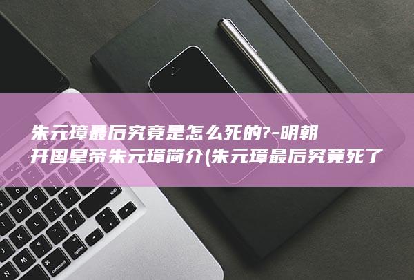 朱元璋最后究竟是怎么死的?-明朝开国皇帝朱元璋简介 (朱元璋最后究竟死了没)(图1)