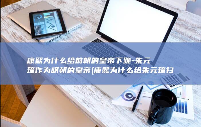 康熙为什么给前朝的皇帝下跪-朱元璋作为明朝的皇帝 (康熙为什么给朱元璋扫墓)(图1)