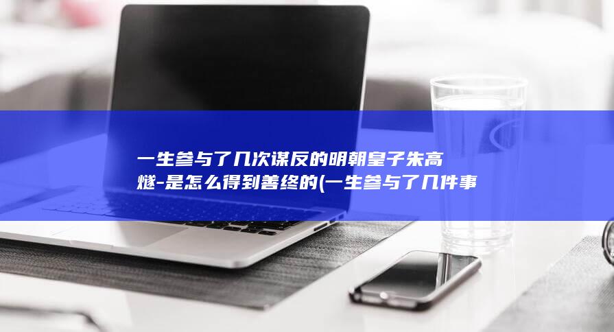 一生参与了几次谋反的明朝皇子朱高燧-是怎么得到善终的 (一生参与了几件事情)(图1)