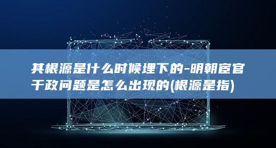 其根源是什么时候埋下的-明朝宦官干政问题是怎么出现的 (根源是指)(图1)