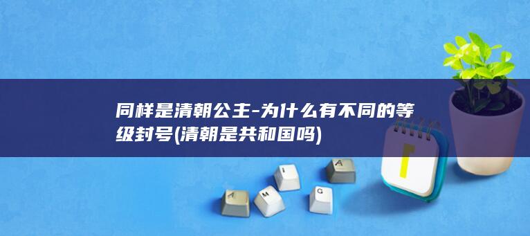 同样是清朝公主-为什么有不同的等级封号 (清朝是共和国吗)(图1)