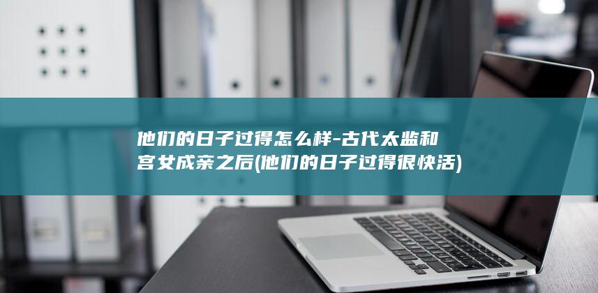 他们的日子过得怎么样-古代太监和宫女成亲之后 (他们的日子过得很快活)(图1)