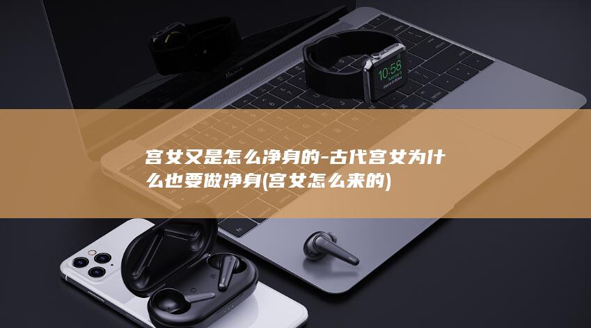 宫女又是怎么净身的-古代宫女为什么也要做净身 (宫女怎么来的)(图1)