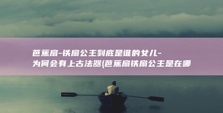芭蕉扇-铁扇公主到底是谁的女儿-为何会有上古法器 (芭蕉扇铁扇公主是在哪里取的)(图1)