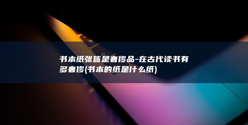 书本纸张皆是奢侈品-在古代读书有多奢侈 (书本的纸是什么纸)(图1)