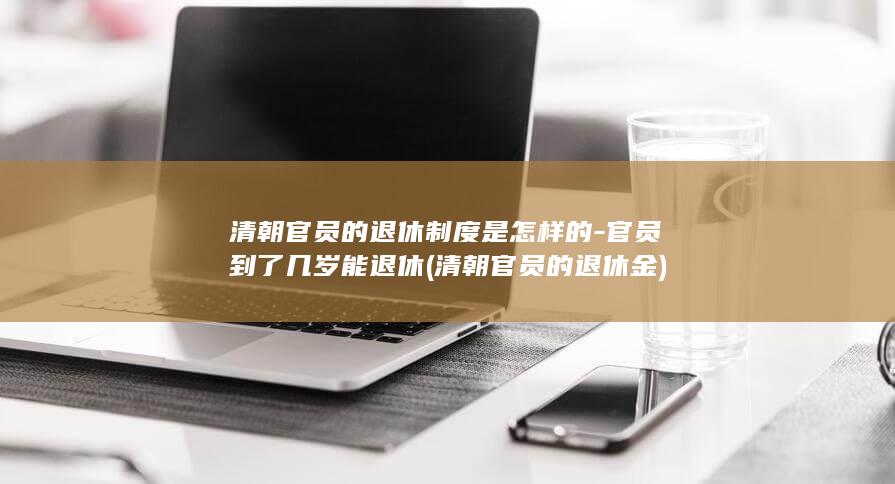 清朝官员的退休制度是怎样的-官员到了几岁能退休 (清朝官员的退休金)(图1)