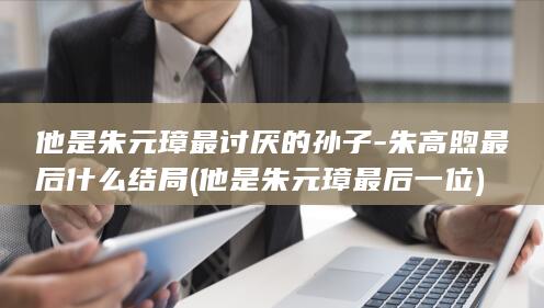 他是朱元璋最讨厌的孙子-朱高煦最后什么结局 (他是朱元璋最后一位)(图1)
