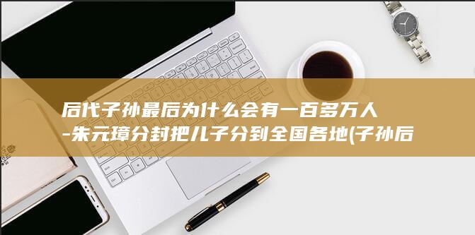后代子孙最后为什么会有一百多万人-朱元璋分封把儿子分到全国各地 (子孙后代顺序)(图1)