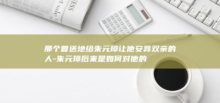 那个曾送地给朱元璋让他安葬双亲的人-朱元璋后来是如何对他的(图1) 那个曾送地给朱元璋让他安葬双亲的人-朱元璋后来是如何对他的(图1)