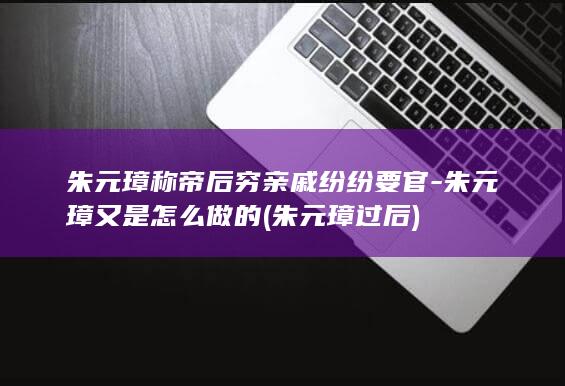 朱元璋称帝后穷亲戚纷纷要官-朱元璋又是怎么做的 (朱元璋过后)(图1)