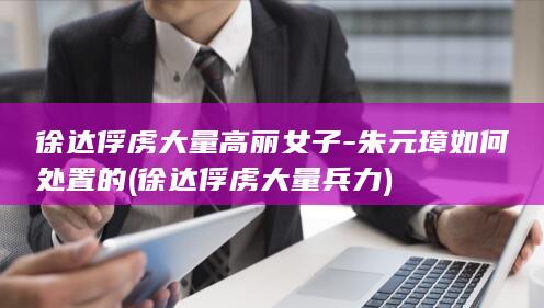 徐达俘虏大量高丽女子-朱元璋如何处置的 (徐达俘虏大量兵力)(图1)