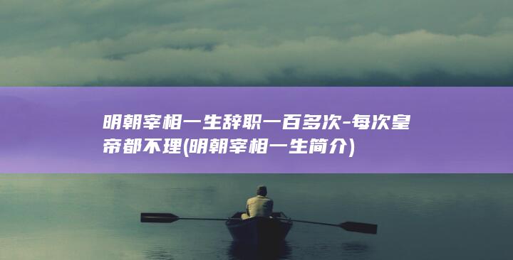 明朝宰相一生辞职一百多次-每次皇帝都不理 (明朝宰相一生简介)(图1)