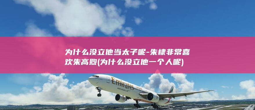 为什么没立他当太子呢-朱棣非常喜欢朱高煦 (为什么没立他一个人呢)(图1)