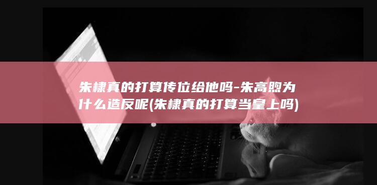 朱棣真的打算传位给他吗-朱高煦为什么造反呢 (朱棣真的打算当皇上吗)(图1)