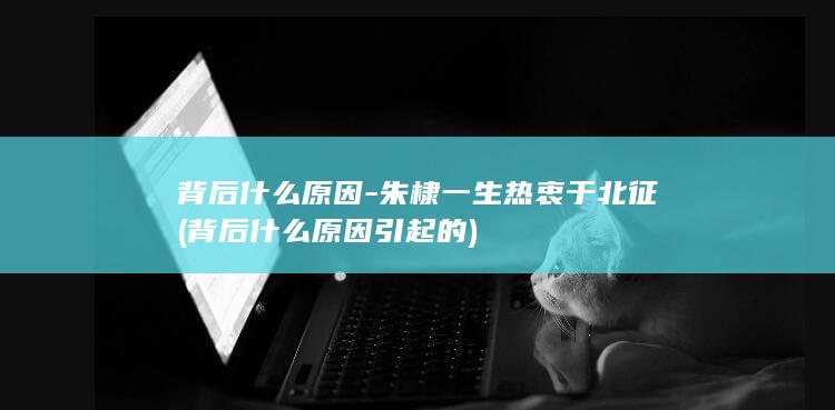 背后什么原因-朱棣一生热衷于北征 (背后什么原因引起的)(图1)