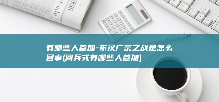 有哪些人参加-东汉广宗之战是怎么回事 (阅兵式有哪些人参加)(图1)