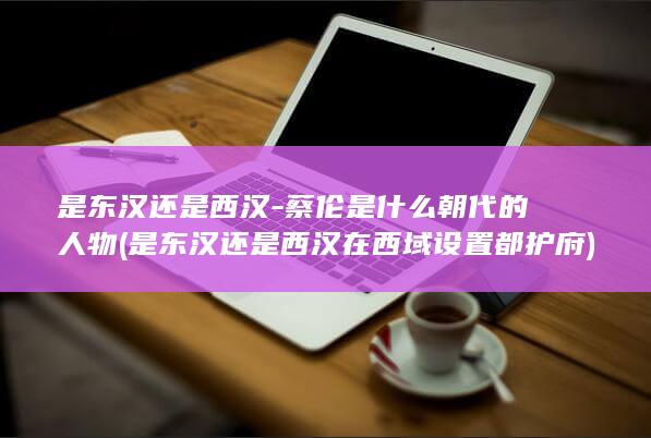 是东汉还是西汉-蔡伦是什么朝代的人物 (是东汉还是西汉在西域设置都护府)(图1)
