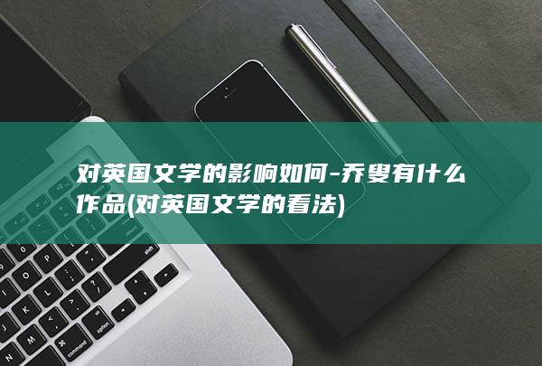 对英国文学的影响如何-乔叟有什么作品 (对英国文学的看法)(图1)