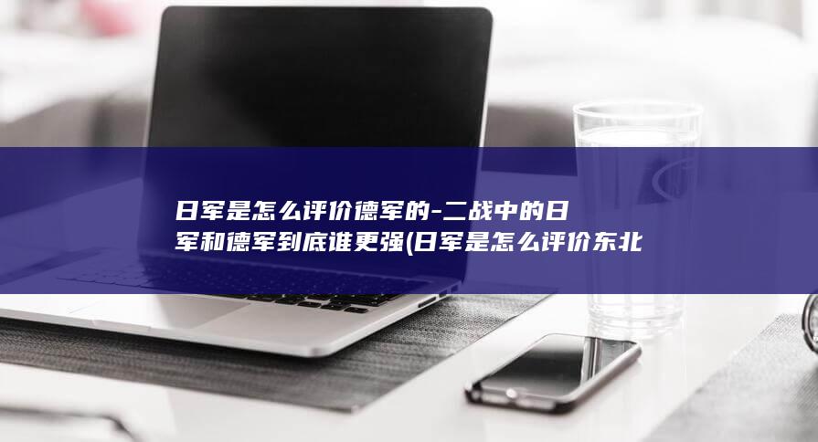 日军是怎么评价德军的-二战中的日军和德军到底谁更强 (日军是怎么评价东北军?)(图1)