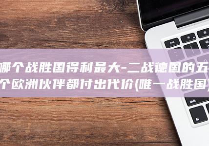 哪个战胜国得利最大-二战德国的五个欧洲伙伴都付出代价 (唯一战胜国)(图1)