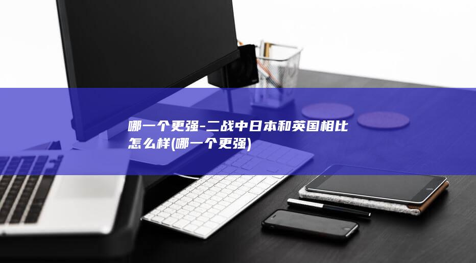 哪一个更强-二战中日本和英国相比怎么样 (哪一个更强)(图1)