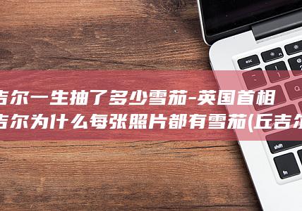 丘吉尔一生抽了多少雪茄-英国首相丘吉尔为什么每张照片都有雪茄 (丘吉尔一生抽了多少雪茄?)(图1)