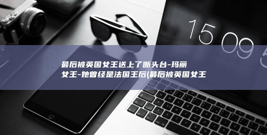 最后被英国女王送上了断头台-玛丽女王-她曾经是法国王后 (最后被英国女王杀了)(图1)