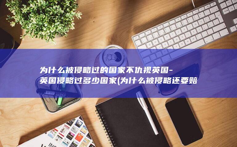 为什么被侵略过的国家不仇视英国-英国侵略过多少国家 (为什么被侵略还要赔款)(图1)