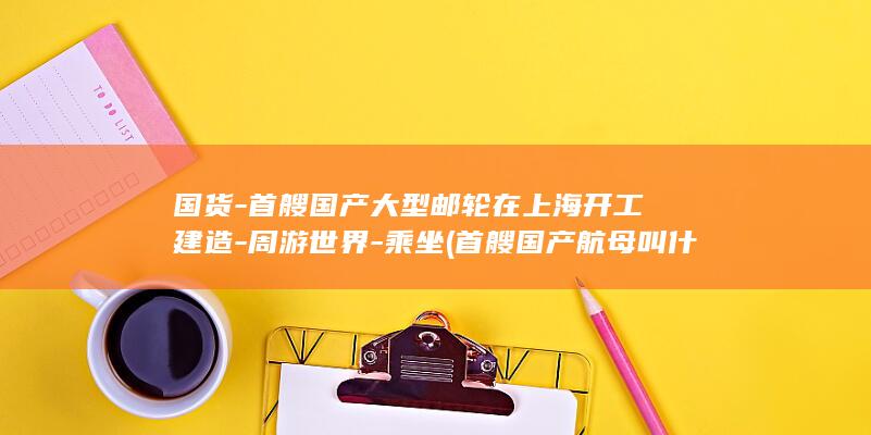 国货-首艘国产大型邮轮在上海开工建造-周游世界-乘坐 (首艘国产航母叫什么名字)(图1)