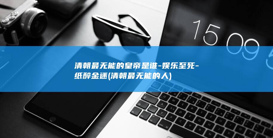 清朝最无能的皇帝是谁-娱乐至死-纸醉金迷 (清朝最无能的人)(图1)