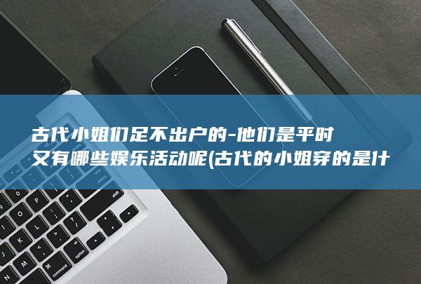 古代小姐们足不出户的-他们是平时又有哪些娱乐活动呢 (古代的小姐穿的是什么衣服)(图1)