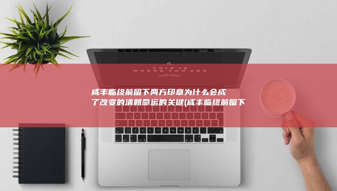 咸丰临终前留下两方印章为什么会成了改变的清朝命运的关键 (咸丰临终前留下的遗物)(图1)