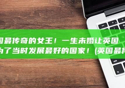 英国最传奇的女王！一生未婚让英国成为了当时发展最好的国家！ (英国最传奇的历史人物)(图1)