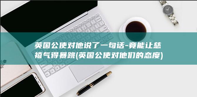 英国公使对他说了一句话-竟能让慈禧气得暴跳 (英国公使对他们的态度)(图1)
