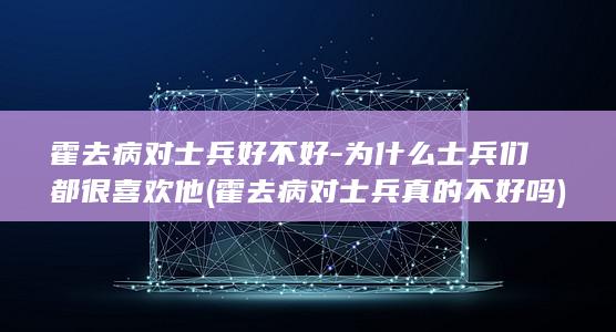 霍去病对士兵好不好-为什么士兵们都很喜欢他 (霍去病对士兵真的不好吗)(图1)