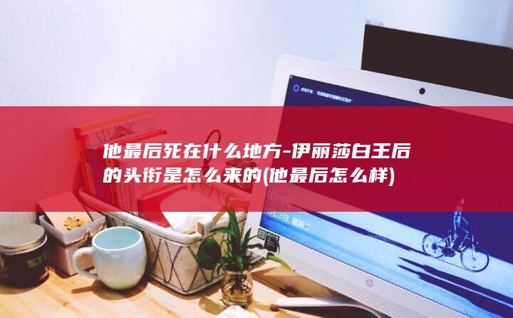 他最后死在什么地方-伊丽莎白王后的头衔是怎么来的 (他最后怎么样)(图1)