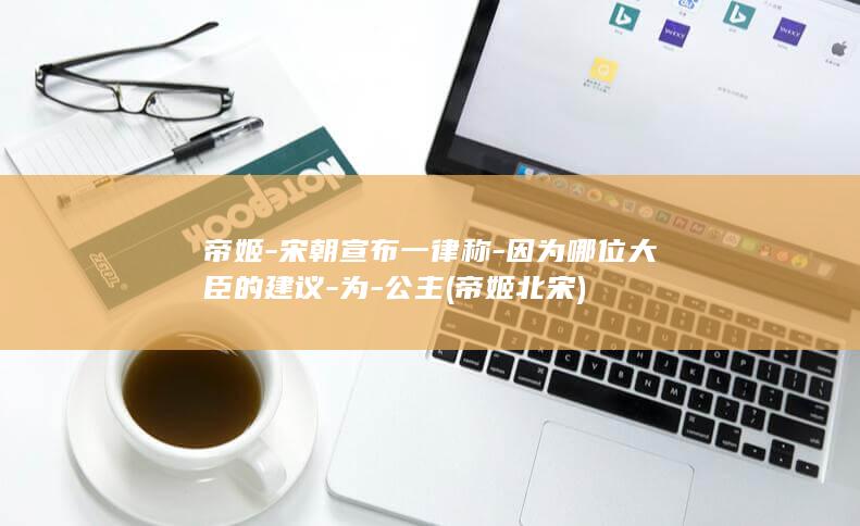 帝姬-宋朝宣布一律称-因为哪位大臣的建议-为-公主 (帝姬北宋)(图1)