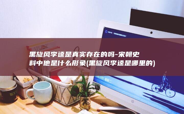 黑旋风李逵是真实存在的吗-宋朝史料中他是什么形象 (黑旋风李逵是哪里的)(图1)