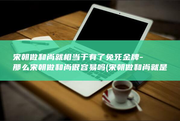 宋朝做和尚就相当于有了免死金牌-那么宋朝做和尚很容易吗 (宋朝做和尚就是打仗吗)(图1)