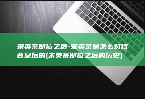 宋英宗即位之后-宋英宗是怎么对待曹皇后的 (宋英宗即位之后的历史)(图1)