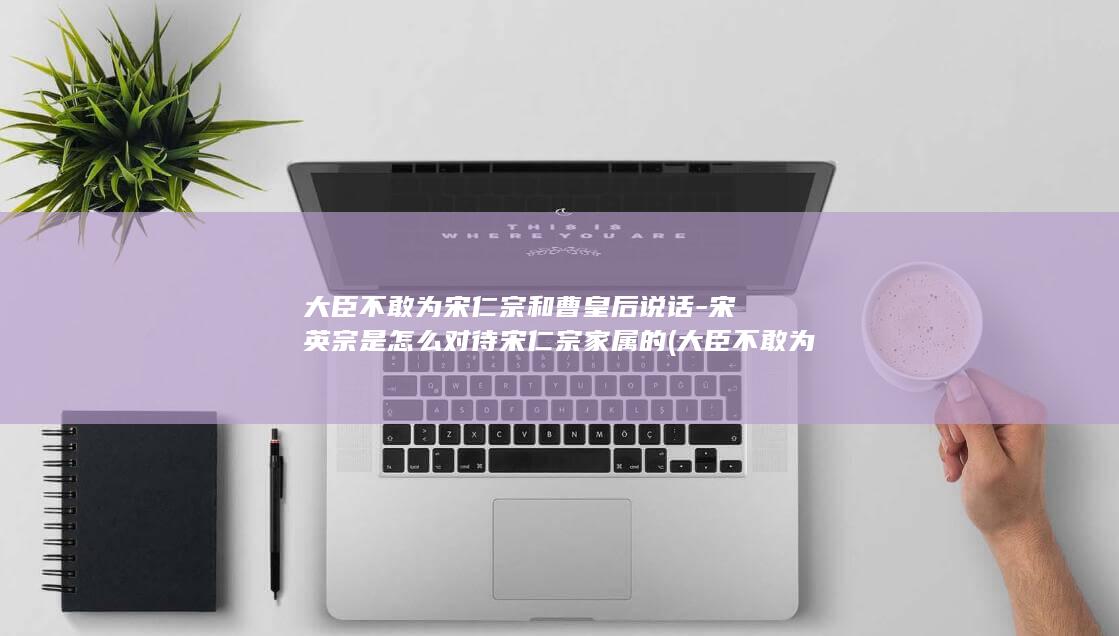 大臣不敢为宋仁宗和曹皇后说话-宋英宗是怎么对待宋仁宗家属的 (大臣不敢为宋朝而战)(图1)