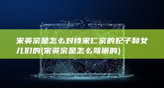 宋英宗是怎么对待宋仁宗的妃子和女儿们的 (宋英宗是怎么驾崩的)(图1)